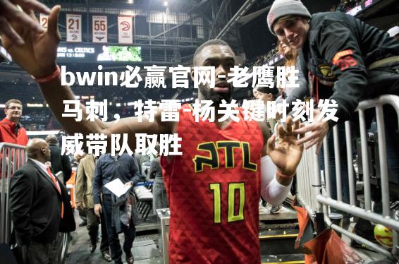 bwin必赢官网-老鹰胜马刺，特雷-杨关键时刻发威带队取胜