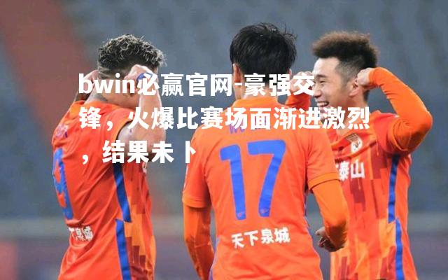 bwin必赢官网-豪强交锋，火爆比赛场面渐进激烈，结果未卜
