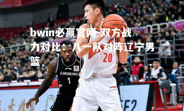 bwin必赢官网-双方战力对比：八一队对阵辽宁男篮