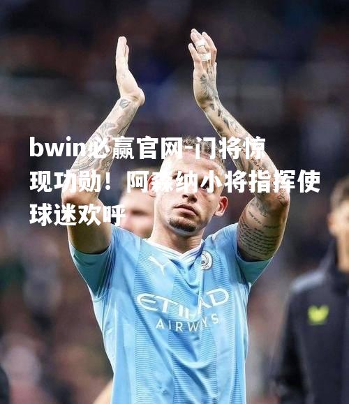 门将惊现功勋！阿森纳小将指挥使球迷欢呼