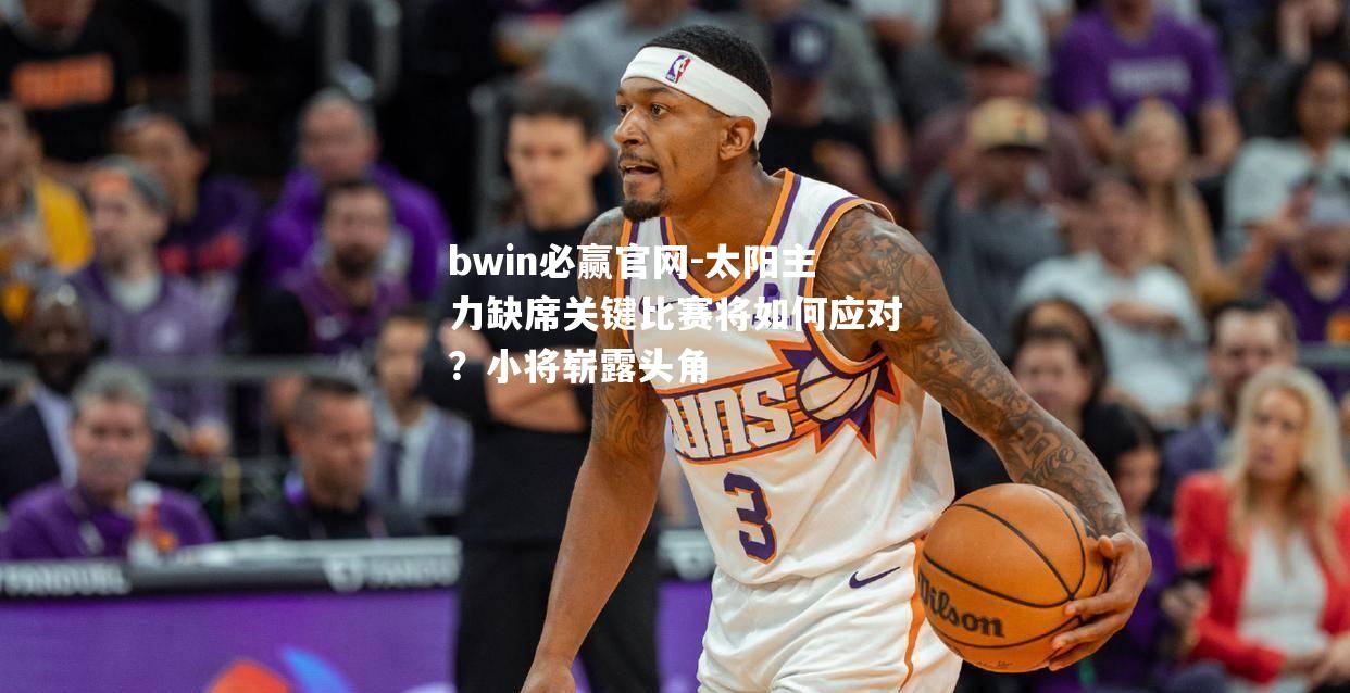 太阳主力缺席关键比赛将如何应对？小将崭露头角