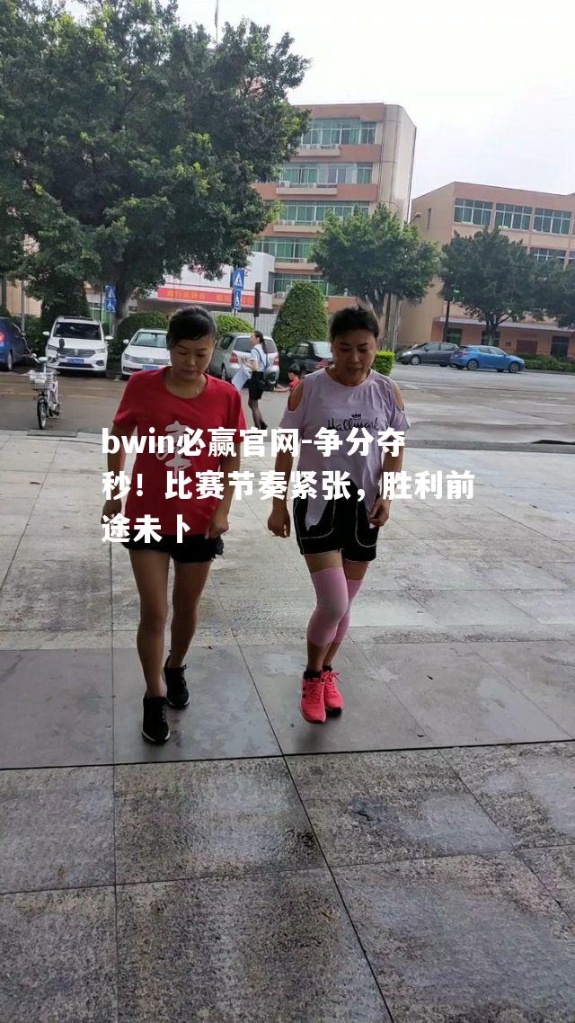 bwin必赢官网-争分夺秒！比赛节奏紧张，胜利前途未卜
