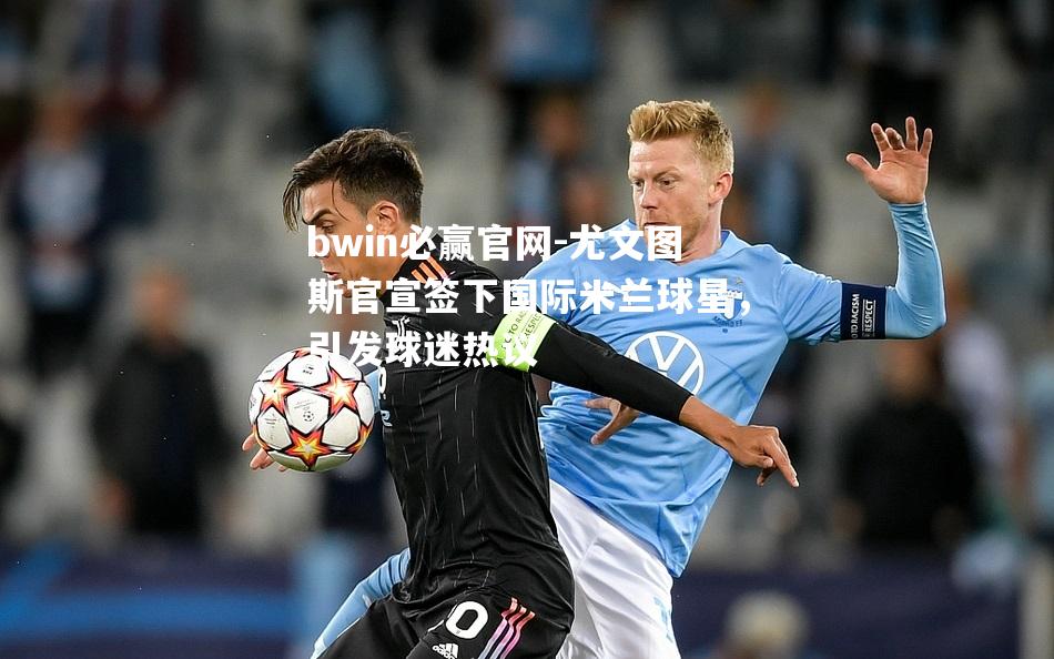 bwin必赢官网-尤文图斯官宣签下国际米兰球星，引发球迷热议