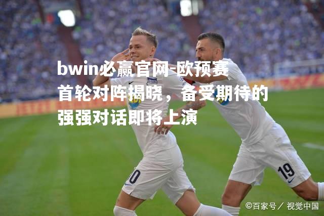 欧预赛首轮对阵揭晓，备受期待的强强对话即将上演