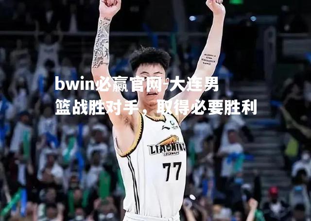 bwin必赢官网-大连男篮战胜对手，取得必要胜利