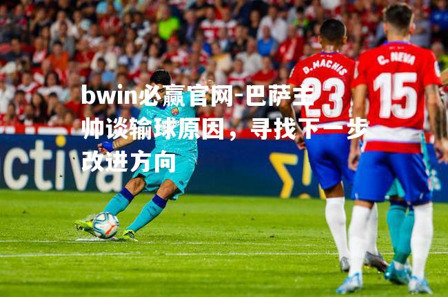 bwin必赢官网-巴萨主帅谈输球原因，寻找下一步改进方向