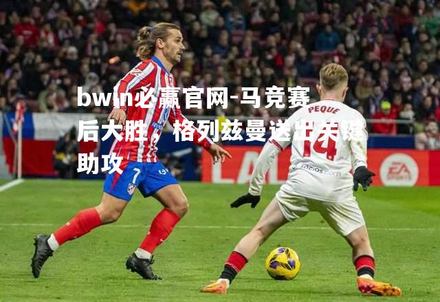 bwin必赢官网-马竞赛后大胜，格列兹曼送出关键助攻
