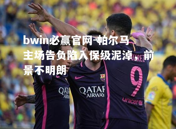 bwin必赢官网-帕尔马主场告负陷入保级泥淖，前景不明朗