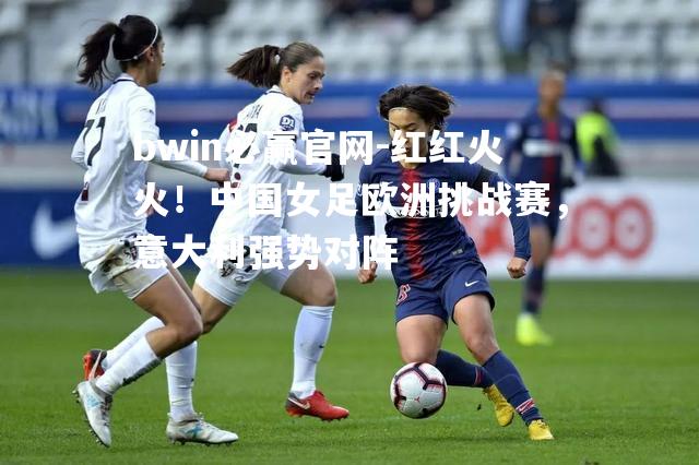 红红火火！中国女足欧洲挑战赛，意大利强势对阵