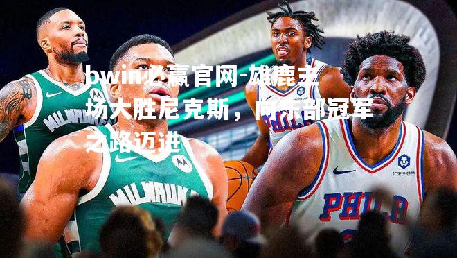 bwin必赢官网-雄鹿主场大胜尼克斯，向东部冠军之路迈进