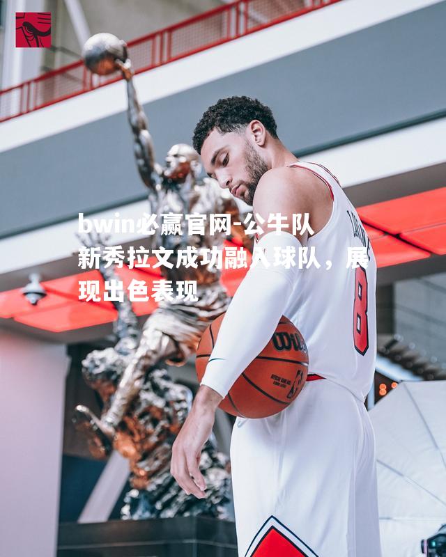 bwin必赢官网-公牛队新秀拉文成功融入球队，展现出色表现