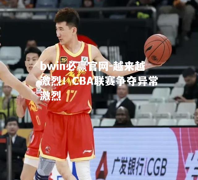 bwin必赢官网-越来越激烈！CBA联赛争夺异常激烈