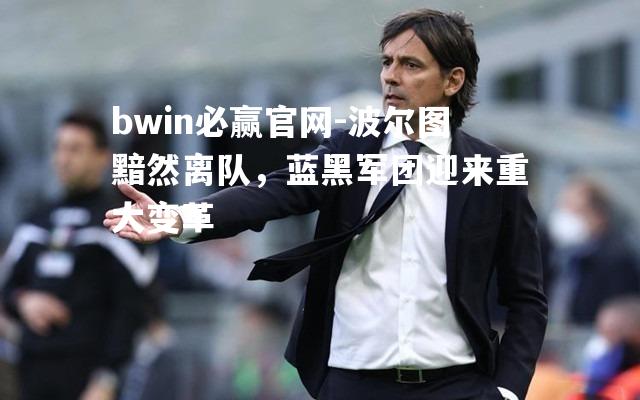 bwin必赢官网-波尔图黯然离队，蓝黑军团迎来重大变革