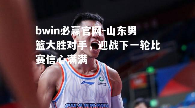 bwin必赢官网-山东男篮大胜对手，迎战下一轮比赛信心满满